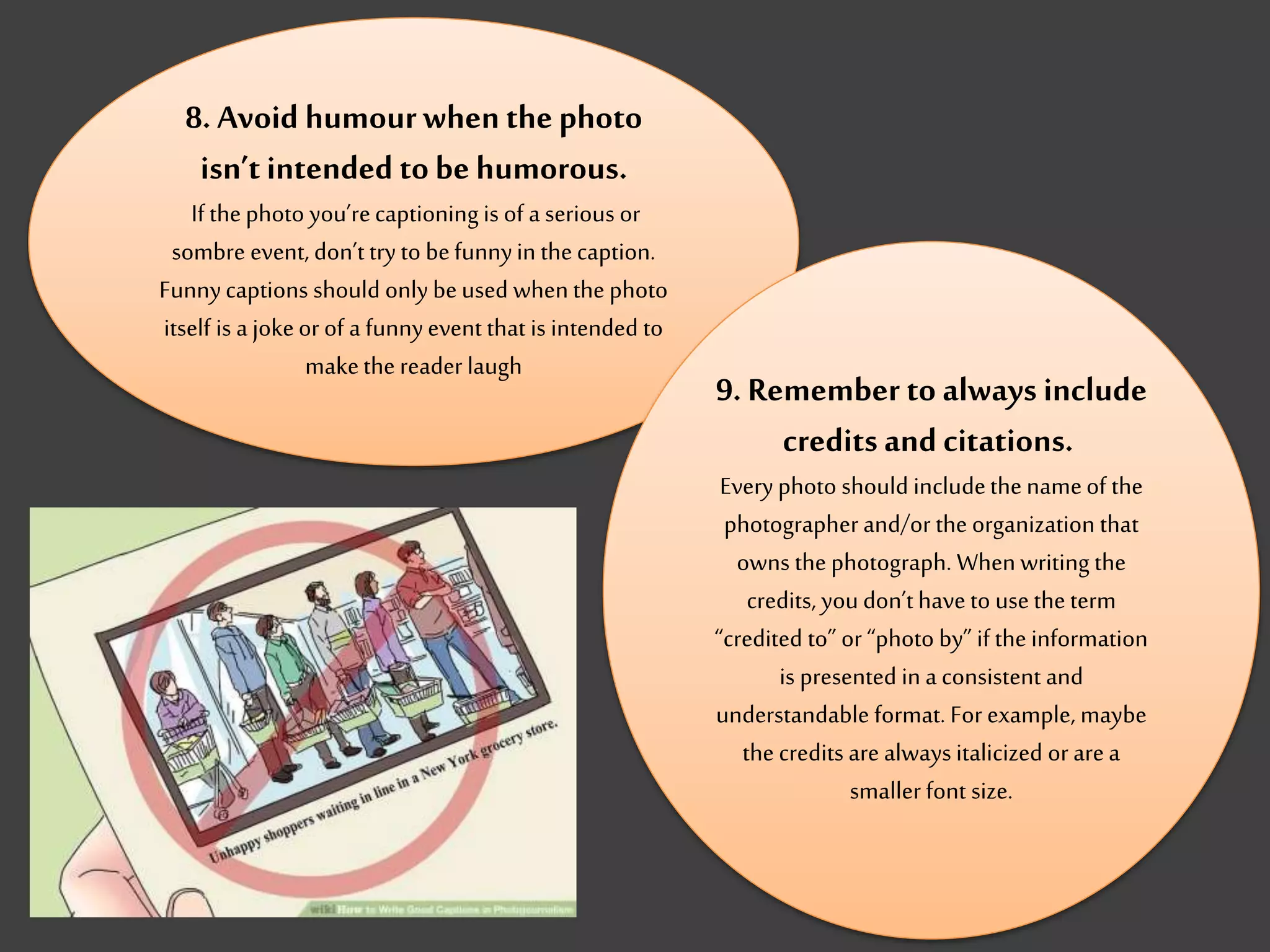8. Avoid humourwhen the photo
isn’t intended tobe humorous.
If thephoto you’recaptioning is of a serious or
sombre event, don’t try to befunnyin thecaption.
Funnycaptions should only beused whenthe photo
itself is a jokeor of a funnyevent that is intended to
makethe reader laugh
9. Remember to always include
credits and citations.
Everyphoto should includethe nameof the
photographer and/or the organization that
owns the photograph. When writing the
credits, youdon’t have to use the term
“credited to” or “photo by” if the information
is presented in a consistent and
understandable format. For example, maybe
the credits are always italicized or area
smaller font size.
 