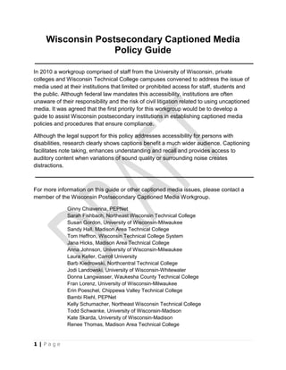 Wisconsin Postsecondary Captioned Media Policy Guide<br />In 2010 a workgroup comprised of staff from the University of Wisconsin, private colleges and Wisconsin Technical College campuses convened to address the issue of media used at their institutions that limited or prohibited access for staff, students and the public. Although federal law mandates this accessibility, institutions are often unaware of their responsibility and the risk of civil litigation related to using uncaptioned media. It was agreed that the first priority for this workgroup would be to develop a guide to assist Wisconsin postsecondary institutions in establishing captioned media policies and procedures that ensure compliance.<br />Although the legal support for this policy addresses accessibility for persons with disabilities, research clearly shows captions benefit a much wider audience. Captioning facilitates note taking, enhances understanding and recall and provides access to auditory content when variations of sound quality or surrounding noise creates distractions.<br />For more information on this guide or other captioned media issues, please contact a member of the Wisconsin Postsecondary Captioned Media Workgroup.<br />Ginny Chiaverina, PEPNet<br />Sarah Fishbach, Northeast Wisconsin Technical College<br />Susan Gordon, University of Wisconsin-Milwaukee<br />Sandy Hall, Madison Area Technical College<br />Tom Heffron, Wisconsin Technical College System<br />Jana Hicks, Madison Area Technical College<br />Anna Johnson, University of Wisconsin-Milwaukee<br />Laura Keller, Carroll University<br />Barb Kiedrowski, Northcentral Technical College<br />Jodi Landowski, University of Wisconsin-Whitewater<br />Donna Langwasser, Waukesha County Technical College<br />Fran Lorenz, University of Wisconsin-Milwaukee<br />Erin Poeschel, Chippewa Valley Technical College<br />Bambi Riehl, PEPNet<br />Kelly Schumacher, Northeast Wisconsin Technical College<br />Todd Schwanke, University of Wisconsin-Madison<br />Kate Skarda, University of Wisconsin-Madison<br />Renee Thomas, Madison Area Technical College<br />Contents<br />,[object Object]