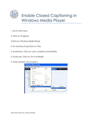 Enable Closed Captioning in
              Windows Media Player

1. Go to start menu

2. Click on: Programs

3 Click on: Windows Media Player

4. On tool bar at top Click on: Play

5. Scroll down. Click on: Lyrics, Captions and Subtitles

6. Scroll over. Click on: On if available

7. Close window. You’re done	
  !




Education Services, Library Media
 