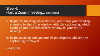 Step 4:
Host a Zoom meeting… continued
5. Begin the meeting when desired, and share your desktop,
choosing to share the window with the captioning, which
could be just the PowerPoint window or your entire
desktop.
6. Begin speaking and you and all participants will see the
captioning displayed.
Good job!
 