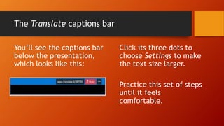 The Translate captions bar
You’ll see the captions bar
below the presentation,
which looks like this:
Click its three dots to
choose Settings to make
the text size larger.
Practice this set of steps
until it feels
comfortable.
 
