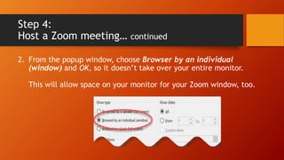 Step 4:
Host a Zoom meeting… continued
2. From the popup window, choose Browser by an individual
(window) and OK, so it doesn’t take over your entire monitor.
This will allow space on your monitor for your Zoom window, too.
 