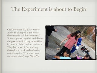 The Experiment is about to Begin
On December 10, 2015, Senior
Alicia Yu along with her fellow
classmates in AP Environmental
Science gather together and discuss
the process which they must follow
in order to ﬁnish their experiment.
They had a lot of fun walking
through the creek and collecting
water samples. “The water was
sticky and dirty,” says Alicia Yu.
 