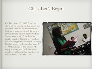 Class Let’s Begin
On December 15, 2015, Mrs.Law
starts off by getting out her lesson and
gives the students the instructions to
their next assignment with Freshmen
Bryan Ballard (on the right) and Sam
Munir (on the left). Mrs. Law had
taught Creative Writing previously in
her teaching years and is now teaching
English to the Freshman class as well
as AP Language to the Juniors. “I
enjoy teaching the Freshmen very
much, even though they may be a bit
silly at times,” says Mrs. Law.
 