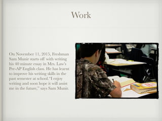 Work
On November 11, 2015, Freshman
Sam Munir starts off with writing
his 40 minute essay in Mrs. Law’s
Pre-AP English class. He has learnt
to improve his writing skills in the
past semester at school.“I enjoy
writing and soon hope it will assist
me in the future,” says Sam Munir.
 