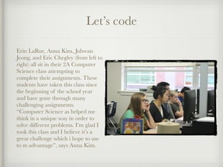 Let’s code
Erin LaRue, Anna Kim, Juhwan
Jeong, and Eric Chegley (from left to
right) all sit in their 2A Computer
Science class attempting to
complete their assignments. These
students have taken this class since
the beginning of the school year
and have gone through many
challenging assignments.
“Computer Science as helped me
think in a unique way in order to
solve different problems. I’m glad I
took this class and I believe it’s a
great challenge which i hope to use
to m advantage”, says Anna Kim.
 