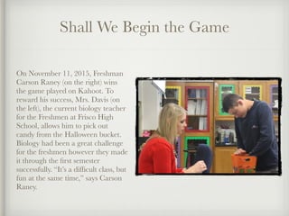 Shall We Begin the Game
On November 11, 2015, Freshman
Carson Raney (on the right) wins
the game played on Kahoot. To
reward his success, Mrs. Davis (on
the left), the current biology teacher
for the Freshmen at Frisco High
School, allows him to pick out
candy from the Halloween bucket.
Biology had been a great challenge
for the freshmen however they made
it through the ﬁrst semester
successfully. “It’s a difﬁcult class, but
fun at the same time,” says Carson
Raney.
 