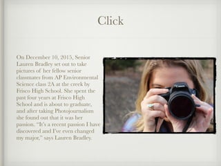 Click
On December 10, 2015, Senior
Lauren Bradley set out to take
pictures of her fellow senior
classmates from AP Environmental
Science class 2A at the creek by
Frisco High School. She spent the
past four years at Frisco High
School and is about to graduate,
and after taking Photojournalism
she found out that it was her
passion. “It’s a recent passion I have
discovered and I’ve even changed
my major,” says Lauren Bradley.
 
