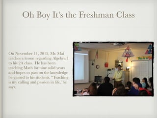 Oh Boy It’s the Freshman Class
On November 11, 2015, Mr. Mai
teaches a lesson regarding Algebra 1
to his 2A class.  He has been
teaching Math for nine solid years
and hopes to pass on the knowledge
he gained to his students. “Teaching
is my calling and passion in life,”he
says.
 