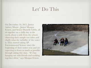 Let’ Do This
!
On December 10, 2015, Junior
Aubrey Moore , Junior Morgan
Ernest, and Senior Danielle Gibbs, all
sit together on a chilly day at the
creek, about a mile from the school,
observing their sample test tubes and
clarify what the turbidity of the water
is. They started taking AP
Environmental Science since the
beginning of their senior year and are
expecting to learn as much as possible
through taking this class. “It’s fun
hanging out with friends and working
together often,” says Morgan Ernest.
 