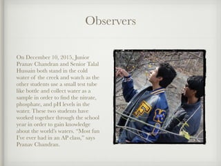 Observers
!
On December 10, 2015, Junior
Pranav Chandran and Senior Talal
Hussain both stand in the cold
water of the creek and watch as the
other students use a small test tube
like bottle and collect water as a
sample in order to ﬁnd the nitrate,
phosphate, and pH levels in the
water. These two students have
worked together through the school
year in order to gain knowledge
about the world’s waters. “Most fun
I’ve ever had in an AP class,” says
Pranav Chandran.
 