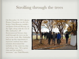 Strolling through the trees
!
On December 10, 2015, Junior
Pranav Chandran (on the left),
Senior Talal Hussain (middle),
and Junior Edward Hwang (on
the right) along with the rest of
Mrs. Littlejohn’s AP
Environmental Science class
stroll through the trees on the
way to the creek. Mrs. Littlejohn
had set up this experiment to
teach her students how other
scientists determined the
turbidity of the water in a fun
and unique way. “It’s a great
class and the teacher’s
awesome,” says Talal Hussain.
 
