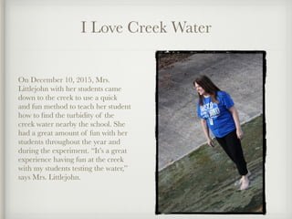 I Love Creek Water
On December 10, 2015, Mrs.
Littlejohn with her students came
down to the creek to use a quick
and fun method to teach her student
how to ﬁnd the turbidity of the
creek water nearby the school. She
had a great amount of fun with her
students throughout the year and
during the experiment. “It’s a great
experience having fun at the creek
with my students testing the water,”
says Mrs. Littlejohn.
 