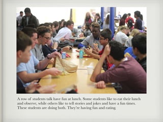 A row of students talk have fun at lunch. Some students like to eat their lunch
and observe, while others like to tell stories and jokes and have a fun times.
These students are doing both. They’re having fun and eating.
 