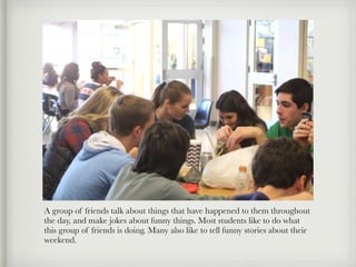 A group of friends talk about things that have happened to them throughout
the day, and make jokes about funny things. Most students like to do what
this group of friends is doing. Many also like to tell funny stories about their
weekend.
 