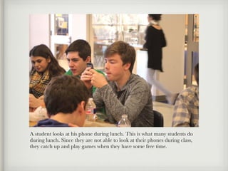 A student looks at his phone during lunch. This is what many students do
during lunch. Since they are not able to look at their phones during class,
they catch up and play games when they have some free time.
 