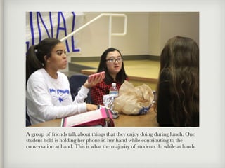 A group of friends talk about things that they enjoy doing during lunch. One
student hold is holding her phone in her hand while contributing to the
conversation at hand. This is what the majority of students do while at lunch.
 