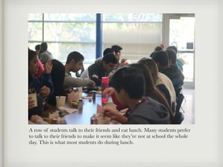A row of students talk to their friends and eat lunch. Many students prefer
to talk to their friends to make it seem like they’re not at school the whole
day. This is what most students do during lunch.
 