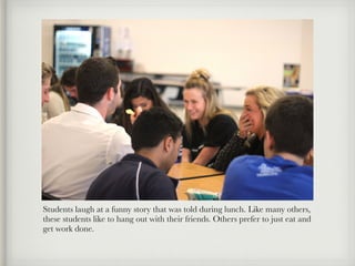 Students laugh at a funny story that was told during lunch. Like many others,
these students like to hang out with their friends. Others prefer to just eat and
get work done.
 