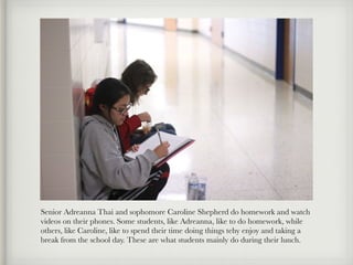 Senior Adreanna Thai and sophomore Caroline Shepherd do homework and watch
videos on their phones. Some students, like Adreanna, like to do homework, while
others, like Caroline, like to spend their time doing things tehy enjoy and taking a
break from the school day. These are what students mainly do during their lunch.
 