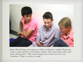Junior David Dong, and sophomores Henry Grimshaw, and Jon Waterman
watch a video together on Grimshaw’s phone. They share funny videos and
stories during lunch. “My favorite thing to do at lunch says eat,” says
Grimshaw. “I like to eat lots of candy.”
 