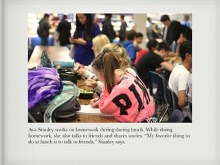 Ava Stanley works on homework during during lunch. While doing
homework, she also talks to friends and shares stories. “My favorite thing to
do at lunch is to talk to friends,” Stanley says.
 