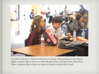 A student listens to what her friends are saying while getting out her lunch.
Many students like to listen to their friends stories and have fun with them.
Many students like to listen to music at lunch to clear their head.
 