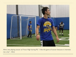 Alvin, was playing soccer at Frisco High during P.E.“ I like the game of soccer because it interests
me a lot.” - Alvin
 