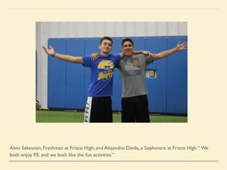 Alvin Sakessian, Freshman at Frisco High, and Alejandro Davila, a Sophmore at Frisco High.“ We
both enjoy P.E. and we both like the fun activities.”
 