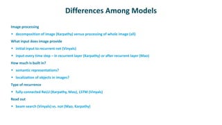 Differences Among Models
 Image processing
 decomposition of image (Karpathy) versus processing of whole image (all)
 What input does image provide
 initial input to recurrent net (Vinyals)
 input every time step – in recurrent layer (Karpathy) or after recurrent layer (Mao)
 How much is built in?
 semantic representations?
 localization of objects in images?
 Type of recurrence
 fully connected ReLU (Karpathy, Mao), LSTM (Vinyals)
 Read out
 beam search (Vinyals) vs. not (Mao, Karpathy)
 