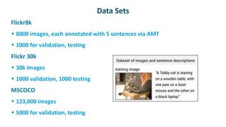 Data Sets
 Flickr8k
 8000 images, each annotated with 5 sentences via AMT
 1000 for validation, testing
 Flickr 30k
 30k images
 1000 validation, 1000 testing
 MSCOCO
 123,000 images
 5000 for validation, testing
 