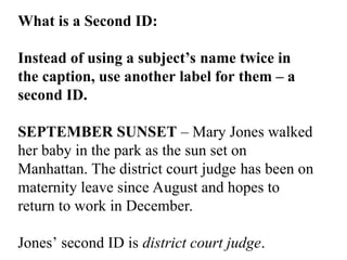 What is a Second ID:
Instead of using a subject’s name twice in
the caption, use another label for them – a
second ID.
SEPTEMBER SUNSET – Mary Jones walked
her baby in the park as the sun set on
Manhattan. The district court judge has been on
maternity leave since August and hopes to
return to work in December.
Jones’ second ID is district court judge.
 