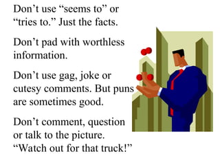 Don’t use “seems to” or
“tries to.” Just the facts.
Don’t pad with worthless
information.
Don’t use gag, joke or
cutesy comments. But puns
are sometimes good.
Don’t comment, question
or talk to the picture.
“Watch out for that truck!”
 