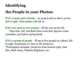 Identifying
the People in your Photos:
If it’s a male and a female – no need to tell us who’s on the
left or right. Their names will tell us.
If it’s two men or two women – ID the one on the left.
“Jane Doe, left, and Barb Jones took their physics exam
yesterday, just before spring break.
If it’s a group of people – ID up to five people in a photo, left
to right. Sometimes it’s best to ID clockwise.
“Participants included, clockwise from bottom right, Jane
Doe, Barb Jones, Melanie Righteous, etc.
 