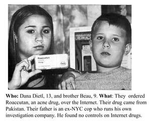 Who: Dana Dietl, 13, and brother Beau, 9. What: They ordered
Roaccutan, an acne drug, over the Internet. Their drug came from
Pakistan. Their father is an ex-NYC cop who runs his own
investigation company. He found no controls on Internet drugs.
 