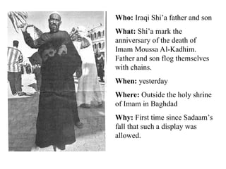 Who: Iraqi Shi’a father and son
What: Shi’a mark the
anniversary of the death of
Imam Moussa Al-Kadhim.
Father and son flog themselves
with chains.
When: yesterday
Where: Outside the holy shrine
of Imam in Baghdad
Why: First time since Sadaam’s
fall that such a display was
allowed.
 