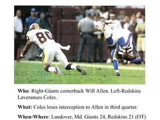 Who: Right-Giants cornerback Will Allen. Left-Redskins
Laveranues Coles.
What: Coles loses interception to Allen in third quarter.
When-Where: Landover, Md. Giants 24, Redskins 21 (OT)
 