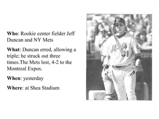 Who: Rookie center fielder Jeff
Duncan and NY Mets
What: Duncan erred, allowing a
triple; he struck out three
times.The Mets lost, 4-2 to the
Montreal Expos.
When: yesterday
Where: at Shea Stadium
 