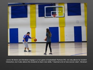 Junior Ali Aston and Abraham engage in a fun game of basketball. Partners P.E. not only allows for student
interaction, but it also allows the students to learn new skills. “I learned a lot of new soccer rules”, Abraham
 