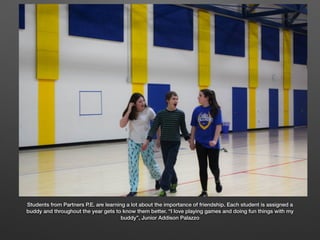 Students from Partners P.E. are learning a lot about the importance of friendship. Each student is assigned a
buddy and throughout the year gets to know them better. “I love playing games and doing fun things with my
buddy”, Junior Addison Palazzo
 