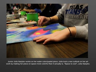 Junior Julia Vasiylev works on her water color/pastel piece. Julia took a new outlook on her art
work by making her piece on space more colorful than it actually is. “Space is cool”, Julia Vasiylev.
 