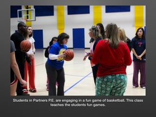 Students in Partners P.E. are engaging in a fun game of basketball. This class
teaches the students fun games.
 