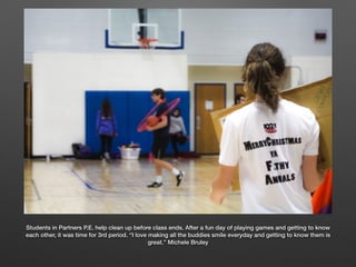 Students in Partners P.E. help clean up before class ends. After a fun day of playing games and getting to know
each other, it was time for 3rd period. “I love making all the buddies smile everyday and getting to know them is
great.” Michele Bruley
 