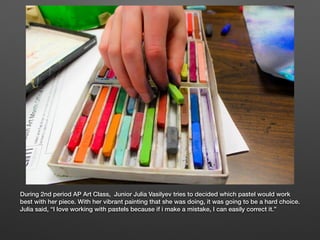 During 2nd period AP Art Class, Junior Julia Vasilyev tries to decided which pastel would work
best with her piece. With her vibrant painting that she was doing, it was going to be a hard choice.
Julia said, “I love working with pastels because if i make a mistake, I can easily correct it.”
 