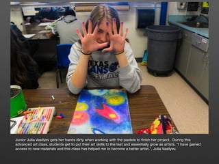 Junior Julia Vasilyev gets her hands dirty when working with the pastels to ﬁnish her project. During this
advanced art class, students get to put their art skills to the test and essentially grow as artists. “I have gained
access to new materials and this class has helped me to become a better artist.”, Julia Vasilyev.
 