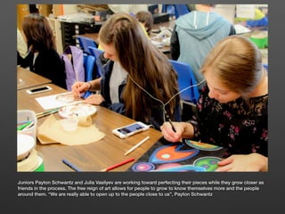 Juniors Payton Schwantz and Julia Vasilyev are working toward perfecting their pieces while they grow closer as
friends in the process. The free reign of art allows for people to grow to know themselves more and the people
around them. “We are really able to open up to the people close to us”, Payton Schwantz
 