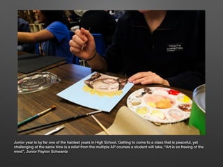 Junior year is by far one of the hardest years in High School. Getting to come to a class that is peaceful, yet
challenging at the same time is a relief from the multiple AP courses a student will take. “Art is so freeing of the
mind”, Junior Payton Schwantz
 