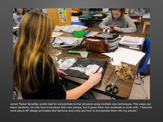 Junior Parker Spradley works hard to concentrate on her art piece using multiple new techniques. This class can
teach stud...