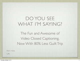 DO YOU SEE
WHAT I’M SAYING?
The Fun and Awesome of
Video Closed Captioning,
Now With 80% Less Guilt Trip
Kerri Hicks
URI
1Thursday, October 10, 13
 
