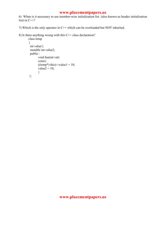www.placementpapers.us
6) When is it necessary to use member-wise initialization list (also known as header initialization
list) in C++?

7) Which is the only operator in C++ which can be overloaded but NOT inherited.

8) Is there anything wrong with this C++ class declaration?
        class temp
        {
          int value1;
          mutable int value2;
          public :
                 void fun(int val)
                 const{
                 ((temp*) this)->value1 = 10;
                 value2 = 10;
                 }
         };




                               www.placementpapers.us
 